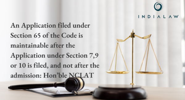 An Application filed under Section 65 of the Code is maintainable after the Application under Section 7,9 or 10 is filed, and not after the admission: Hon’ble NCLAT.