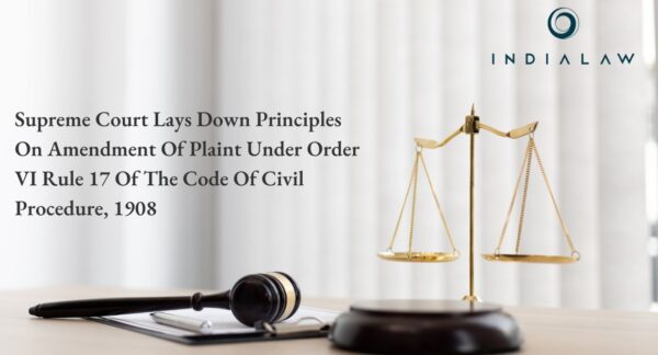 SUPREME COURT LAYS DOWN PRINCIPLES ON AMENDMENT OF PLAINT UNDER ORDER VI RULE 17 OF THE CODE OF CIVIL PROCEDURE, 1908